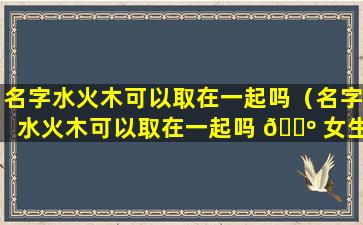 名字水火木可以取在一起吗（名字水火木可以取在一起吗 🐺 女生 🌲 ）